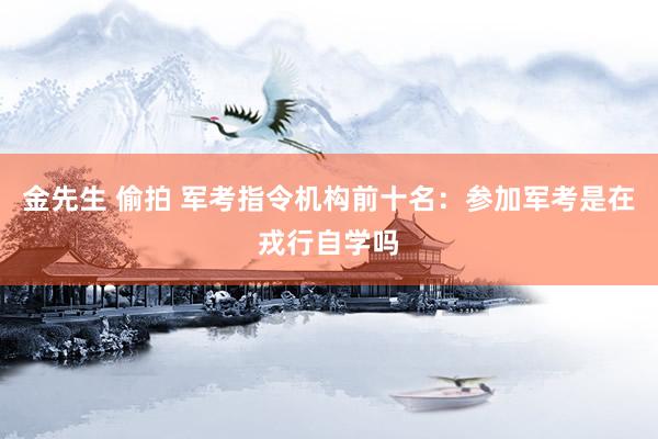 金先生 偷拍 军考指令机构前十名:参加军考是在戎行自学吗