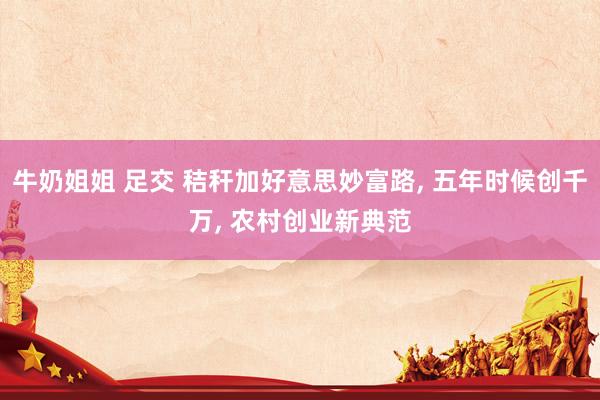 牛奶姐姐 足交 秸秆加好意思妙富路, 五年时候创千万, 农村创业新典范