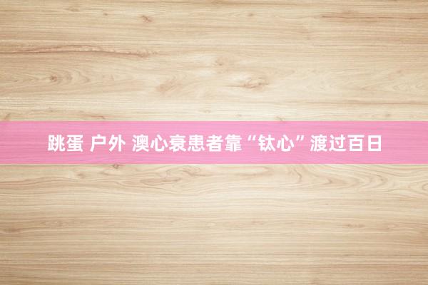跳蛋 户外 澳心衰患者靠“钛心”渡过百日