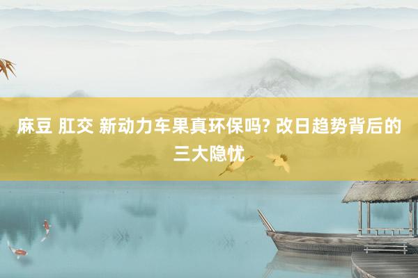 麻豆 肛交 新动力车果真环保吗? 改日趋势背后的三大隐忧