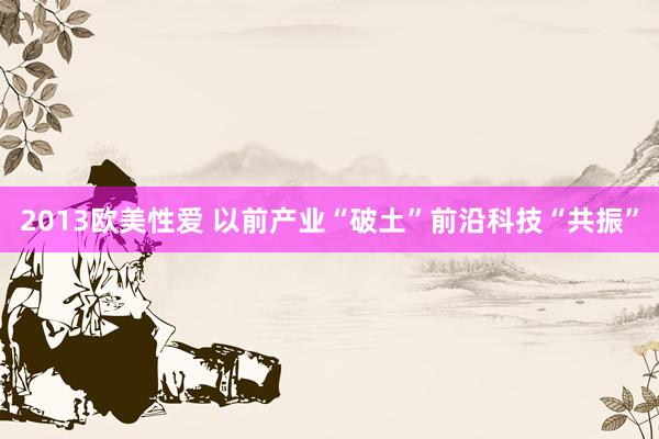 2013欧美性爱 以前产业“破土”前沿科技“共振”