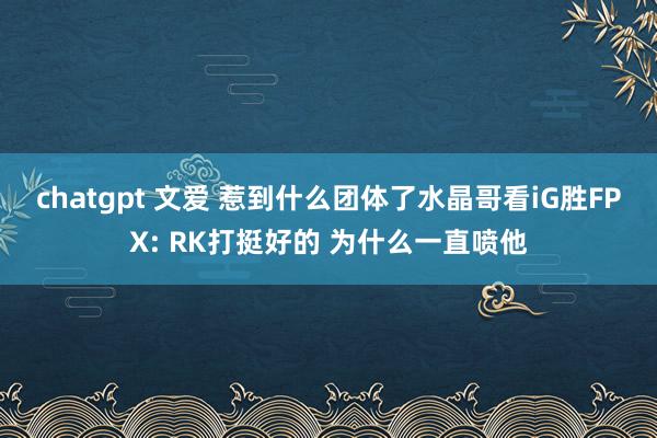 chatgpt 文爱 惹到什么团体了水晶哥看iG胜FPX: RK打挺好的 为什么一直喷他
