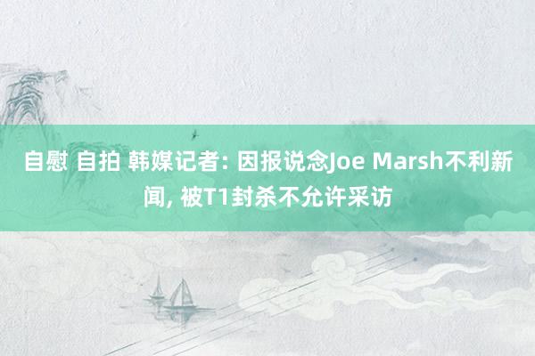 自慰 自拍 韩媒记者: 因报说念Joe Marsh不利新闻, 被T1封杀不允许采访