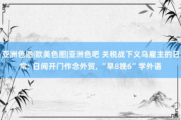 亚洲色图|欧美色图|亚洲色吧 关税战下义乌雇主的日常: 日间开门作念外贸, “早8晚6”学外语