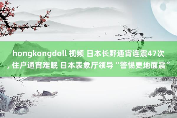 hongkongdoll 视频 日本长野通宵连震47次, 住户通宵难眠 日本表象厅领导“警惕更地面震”