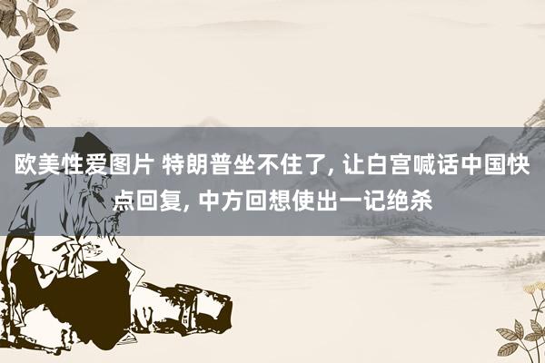欧美性爱图片 特朗普坐不住了, 让白宫喊话中国快点回复, 中方回想使出一记绝杀
