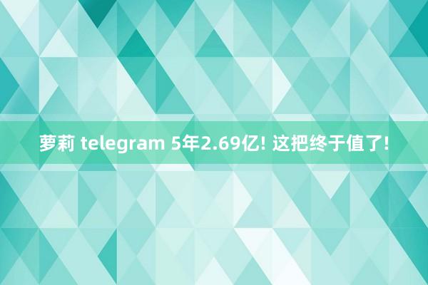 萝莉 telegram 5年2.69亿! 这把终于值了!