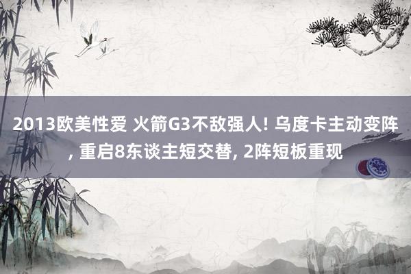 2013欧美性爱 火箭G3不敌强人! 乌度卡主动变阵, 重启8东谈主短交替, 2阵短板重现
