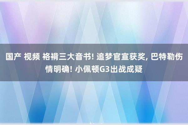 国产 视频 袼褙三大音书! 追梦官宣获奖, 巴特勒伤情明确! 小佩顿G3出战成疑
