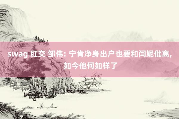 swag 肛交 邹伟: 宁肯净身出户也要和闫妮仳离, 如今他何如样了
