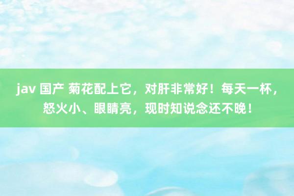 jav 国产 菊花配上它,对肝非常好!每天一杯,怒火小、眼睛亮,现时知说念还不晚!