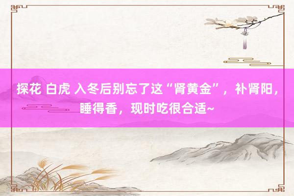 探花 白虎 入冬后别忘了这“肾黄金”,补肾阳,睡得香,现时吃很合适~