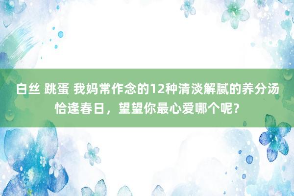 白丝 跳蛋 我妈常作念的12种清淡解腻的养分汤恰逢春日,望望你最心爱哪个呢?