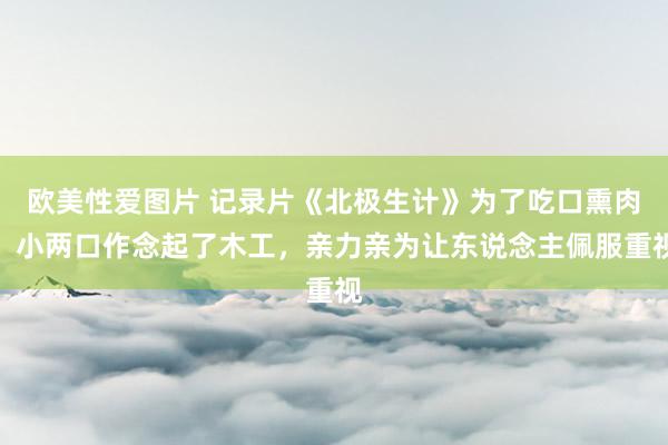 欧美性爱图片 记录片《北极生计》为了吃口熏肉，小两口作念起了木工，亲力亲为让东说念主佩服重视