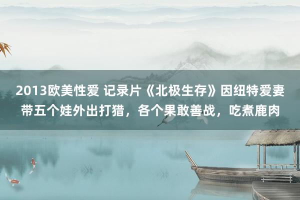 2013欧美性爱 记录片《北极生存》因纽特爱妻带五个娃外出打猎，各个果敢善战，吃煮鹿肉